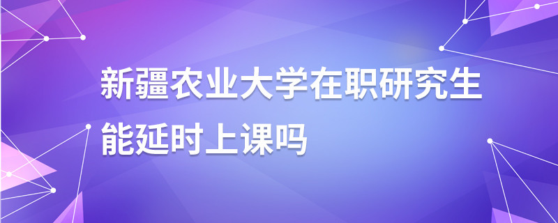 新疆農業(yè)大學在職研究生能延時上課嗎