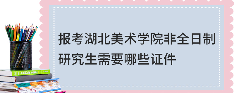 報(bào)考湖北美術(shù)學(xué)院非全日制研究生需要哪些證件