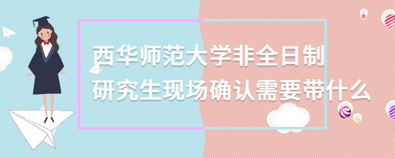 西華師范大學非全日制研究生現場確認需要帶什么
