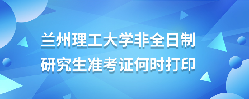 蘭州理工大學(xué)非全日制研究生準(zhǔn)考證何時打印