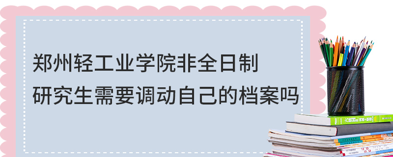 鄭州輕工業(yè)學院非全日制研究生需要調(diào)動自己的檔案嗎