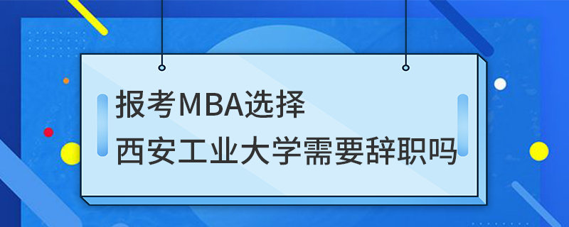 報(bào)考MBA選擇西安工業(yè)大學(xué)需要辭職嗎