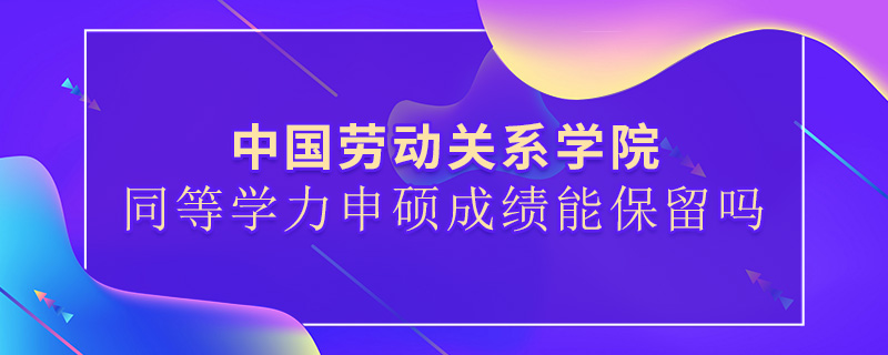 中國勞動關系學院同等學力申碩成績能保留嗎