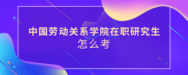 中國勞動關(guān)系學(xué)院在職研究生怎么考