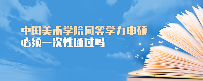 中國(guó)美術(shù)學(xué)院同等學(xué)力申碩必須一次性通過(guò)嗎