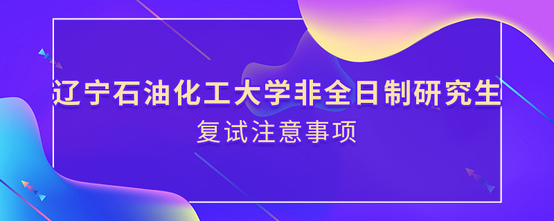 原來遼寧石油化工大學(xué)非全日制研究生復(fù)試還需要注意這些事項(xiàng)！