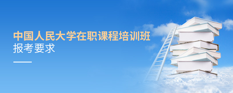 中國人民大學(xué)在職課程培訓(xùn)班報考要求有哪些？